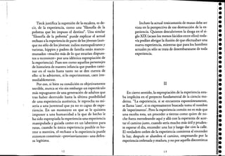 Tieck justifica la supresión de la escalera, es de-
cir, de la experiencia, como una "filosofía de la
pobreza que les impuso el destino". Una similar
"filosofía de la pobreza" puede explicar el actual
rechazo a la experiencia de parte de los jóvenes (aun- .
que no sólo de los jóvenes:indios metropolitanos y
turistas, hippies y padres de familia están manco-
munados -mucho más de lo que estarían dispues-
tos a reconocer- por una idéntica expropiación de
la experiencia). Pues son como aquellos personajes
de historieta de nuestra infancia que pueden cami-
nar en el vacío hasta tanto no se den cuenta de
ello: si lo advierten, si lo experimentan, caen irre-
mediablemente.
Por eso, si bien su condición es objetivamente
terrible, nunca se vio sin embargo un espectáculo
más repugnante de una generación de adultos que
tras haber destruido hasta la última posibilidad
de una experiencia auténtica, le reprocha su mi-
seria a una juventud que ya no es capaz de expe-
riencia. En un momento en que se le quisiera
imponer a una humanidad a la que de hecho le
ha sido expropiada la experiencia una experiencia
manipulada y guiada como en un laberinto para
ratas, cuando la única experiencia posible es ho-
rror o mentira, el rechazo a la experiencia puede
entonces constituir -provisoriamente- una defen-
sa legítima.
12
Incluso la actual toxicomanía de masas debe ser
vista en la perspectiva de esa destrucción de la ex-
periencia. Quienes descubrieron la droga en el si-
glo XIX (acaso los menos lúcidos entre ellos) toda-
vía podían abrigar la ilusión de que efectuaban una
nueva experiencia, mientras que para los hombres
actuales ya sólo se trata de desembarazarse de toda
expenenCia.
11
En cierto sentido, la expropiación de la experiencia esta-
ba implícita en el proyecto fundamental de la ciencia mo-
derna. "La experiencia, si se encuentra espontáneamente,
se llama 'caso', si es expresamente buscada toma el nombre
de 'experimento'. Pero la experiencia común no es más que
una escoba rota, un proceder a tientas como quien de no-
che fuera merodeando aquí y allá con la esperanza de acer-
tar el camino justo, cuando sería mucho más útil y pruden-
te esperar el día, encender una luz y luego dar cón la calle.
El verdadero orden de la experiencia comienza al encender
la luz; después se alumbra el camino, empezando por la
experiencia ordenaday madura, y no por aquella discontinua
13
•'.••••••••••••••••••••••••••,.,.•••:.
 