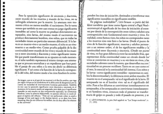 •••••••••••••••••••••••••••••••••••
,
,
Pero la oposición significante de sincronía y diacronía, J
entre mundo de los muertos y mundo de los vivos, no es
infringida solamente por la muerte. La amenaza otro mo-
mento crítico no menos temible: el nacimiento. Por lo tanto
vemos que también en este caso entran en juego significantes
inestables: así como la muerte no produce directamente ane
tepasados, sino larvas, del mismo modo el nacimiento no
produce directamente hombres, sino niños, que en todas las
~
sociedades tienen un particular estatuto diferencial. Si la lar-
va es un muerto-vivo o un medio-muerto, el niño es un vivo- .l .
muerto o un medio-vivo. Como prueba palpable de la dis-
continuidad entre mundo de los vivos y mundo de los muer- . ~.
tos y entre sincronía y diacronía y como significante inesta-
ble que puede transformarse en su opuesto en todo momen-
to, el niño también representa al mismo tiempo una amena-
za que se procura neutralizar y un expediente que hace posi-
ble el pasaje de una esfera a la otra sin abolir su diferencia
significante. Yasí como a la función de la larva le correspon-
de la del niño, del mismo modo a los ritos funebres le corres-
(la imagen, que se va al país de los muertos) ye! Kosi (la sombra, que vaga
por algún tiempo en los alrededores de la aldea antes de desaparecer por su
cuenta sin necesidad de intervenciones humanas particulares). También
en este caso la oposición significante entre diacronía y sincronía en el
momento de la muerte resulta así asegurada; pero dado que el significante
inestable ya está resuelto en dos componentes separados, las ceremonias
fúnebres, como lo advertía Malinowski, no parecen referirse en modo al-
guno al espíritu de! difunto: "They are not performed, either to send a
message of love and regret to me baloma (spirit), or to deter him from
returning; they do not influmce his we!fare, nor do mey affect his relation
to me survivors".
122
i .' .
•
IJ
~l
". , ~
--------------------
ponden los ritos de iniciación, destinados a transformar esos
significantes inestables en significantes estables.
En páginas inolvidables32
, Lévi-Strauss -a partir del fol-
klore navideño que tiene como figura central a Papá Noel-
reconstruyó el significado de los ritos de iniciación al entre-
ver por detrás de la contraposición entre niños y adultos una
contraposición más fundamental entre muertos y vivos. En
realidad, como hemos visto, los niños no corresponden tanto
a los muertos sino más bien a las larvas. Desde el punto de
vista de la función significante, muertos y adultos pertene-'
cen a un mismo orden, el de los significantes estables y la'"
continuidad entre diacronía y sincronía. (Desde ese punto';
de vista, no hay gran diferencia entre las sociedades frías, que
representan dicha continuidad como un círculo donde los·
vivos se convierten en muertos y a su vez éstos en vivos, y las'
sociedades calientes como la nuestra, que desarrollan esa conJ
tinuidad en un proceso rectilíneo. Tanto en un caso como en'
el otro, lo esencial es la continuidad del sistema.) Los niños y
las larvas -como significantes inestables- representan en cam-
bio la discontinuidad y la diferencia entre ambos mundos. El
muerto no es el antepasado: tal es el significado de la larva. El
antepasado 'no es el hombre vivo: tal es el significado del
niño. Pues si los difuntos se convirtieran inmediatamente en
antepasados, si los antepasados se convirtieran inmediatamen-
te en hombres vivos, entonces todo el presente se' transfor-
maría de golpe en pasado y todo el pasado en presente, y se
32 C. LÉVI-STRAUSS, Le pere Noiil supplicié, en "Les Temps modernes", n,
77, 1952.
123
..-,
 