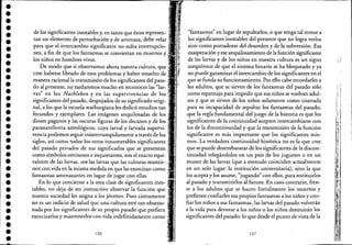••••••••••••••••••••••••••••••••••
de los significantes inestables y, en tanto que éstos represenc:'
tan un elemento de perturbación y de amenaza, debe velai .
para que el intercambio significante no sufra interrupcio- :
nes, a fin de que los fantasmas se conviertan en muertos y,
los niños en hombres vivos.
De modo que si observamos ahora nuestra cultura, que"
cree haberse librado de esos problemas y haber resuelto de •
manera racional la transmisión de los significantes del pasa"
do al presente, no tardaremos mucho en reconocer las "lar,
vas" en los Nachleben y en las supervivencias de los,
significantes del pasado, despojados de su significado origic '
nal, a los que la escuela warburgiana les dedicó estudios tan
fecundos y ejemplares. Las imágenes anquilosadas de los '
dioses paganos y las oscuras figuras de los decanos y de los,
paranatellonta astrológicos, cuya larval y larvada supervi~
vencia podemos seguir ininterrumpidamente a través de los,
siglos, así como todos los otros innumerables significantes
del pasado privados de sus significados que se presentan •
como símbolos ominosos e inquietantes, son el exacto equi-
valente de las larvas, son las larvas que las culturas mantie-
nen con vida en la misma medida en que las exorcizan como ,
fantasmas amenazantes en lugar de jugar con ellas.
En lo que concierne a la otra clase de significantes ines-
tables, no deja de ser instructivo observar la función que
nuestra sociedad les asigna a los jóvenes. Pues ciertamente.
no es un indicio de salud que una cultura esté tan obsesio-
nada por los significantes de su propio pasado que prefiera'
exorcizarlos y mantenerlos con vida indefinidamente como
126
"fantasmas" en lugar de sepultarlos, o que tenga tal temor a
los significantes inestables del presente que no logra verlos
sino como portadores del desorden y de la subversión. Esa
exasperación y ese anquilosamiento de la función significante
de las larvas y de los niños en nuestra cultura es un signo
inequívoco de que el sistema binario se ha bloqueado y ya
no puede garantizar el intercambio de los significantes en el
que se funda su funcionamiento. Por ello cabe recordarles a
los adultos, que se sirven de los fantasmas del pasado sólo
como espantajo para impedir quesus niños se vuelvan adul-
tos y que se sirven de los niños solamente como coartada'
para su incapacidad de sepultar los fantasmas del pasado,
que la regla fundamental del juego de la historia es que los
significantes de la continuidad acepten intercambiarse con,
los de la discontinuidad y que la transmisión de la función
significante es más importante que los significantes mis- ,
mos. La verdadera continuidad histórica no es la que cree
que se puede desembarazar de los significantes de la discon-
tinuidad relegándolos en un país de los juguetes o en un
museo de las larvas (que a menudo coinciden actualmente
en un solo lugar: la institución universitaria), sino la que
los acepta y.Jos asume, "jugando" con ellos, para restituirlos
al pasado y transmitirlos al futuro. En caso contrario, fren-
te a los adultos que se hacen literalmente los muertos y
prefieren confiarles sus propios fantasmas a los niños y con-
fiar los niños a sus fantasmas, las larvas del pasado volverán
a la vida para devorar a los niños o los niños destruirán los
significantes del pasado: lo que desde el punto de vista de la
127
, I
i I
I
 