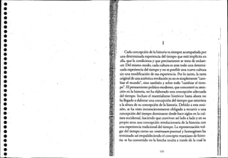 ••••••••••••••••••••••••••••••••••
1
Cada concepción de la historiava siempre acoinpañada por
una determinada experiencia del tiempo que está implícita en
ella, que la condiciona y que precisamente se trata de esclare-
cer. Del mismo modo, cada cultura es ante todo una determi-
nada experiencia del tiempo y no es posible Úlla nueva cultura
sin una modificación de esa experiencia. Por lo tanto, la tarea
originalde una auténtica revoluciónya no es simplemente "cam-
biar el mund~", sino también y sobre todo "cambiar el tiem-
po". El pensamiento político moderno, que concentró su aten-
ción en la historia, no ha elaborado una concepción adecuada
del tiempo. Incluso el materialismo histórico hasta-ahora no
ha llegado a elaborar una con~pción del tiempo que estuviera
a la altura de su concepción dela historia. Debido a esta omi-
sión, se ha visto inconscientemente obligado a recurrir a una
concepción del ti~mpo dominante desde hace siglos en la cul-
tura occidental, haciendo que convivan así lado a lado.y en su
propio seno una concepción revolucionaria de la historia con
una experiencia tradicional del tiempo. La representación vul-
gar del tiempo como un continuum puntual y homogéneo ha
terminado así empalideciendo el concepto marxiano de histo-
ri;i: se ha convertido en la brecha oculta a través de la cual la
131
 