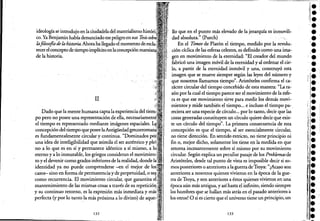ideología se introdujo en la ciudadela del materialismo ".l"LV.l
co. Ya Benjamin había denunciado ese peligro en sus Tesis
lafilosofia dela historia. Ahora ha llegado el momento de
recer el concepto de tiempo implícito en laconcepción ma:1X1;aná
de la historia.
II
Dado que la mente humana capta la experiencia del
po pero no posee una representación de ella,ne<:es:amuuenl:ec
el tiempo es representado mediante imágenes espaciales.
concepción del tiempo que posee laAntigüedad grf:co:rromana;
es fundamentalmente circular y continua. "Dominados
una idea de inteligibilidad que asimila el ser auténtico y
'no a lo que es en sí y permanece idéntico a sí mismo, a
eterno y a lo inmutable, los griegos consideran elUllJV"'1111011.,
to y el devenir como grados inferiores de la realidad, donde
identidad ya no puede comprenderse -en el mejor de
casos- sino en forma de permanenciay de perpetuidad, o
como recurrencia. El movimiento circular, que garantiza
mantenimiento de las mismas cosas a través de su re~)etlCl()Il.i
y su continuo retorno, es la expresión más inmediata y
perfecta (y por lo tanto la más próxima a lo divino) de <lUL'''~''
132
110 que en el punto Illáselevado de la jerarquía es ínmovili~
dad absoluta." (Puech) ..
En.el Timeo de Platón el tiempo, medido por la revolu-.
ción cíclica de las esferas cebtes, es definido como una ima-.
gen en movimiento de la eternidad: "El creador.del mundo
fabricó una imagen móvil de la eternidad y al ordenar el ciec
lo, a partir de la eternidad .inmóvil y. una, construyó .esta
imagen que se mueve siempre según las leyes del nÚInero:y
que nosotros llamamos tiempo". Aristóteles confirma el ca~
rácter circular del tiempo concebido de esta manera: "La ra-
zón por la cual el tiempo parece ser el movimiento de la esfe-
ra es que ese movimiento sirve para medir los demás movi-
mientos y mide también el tiempo... e incluso el tiempo pa- .
reciera ser una especie de círculo... por lo tanto, decir que las
cosas generadas constituyen un círculo quiere decir que exis"
te un círculo del tiempo". La primera consecuencia de esta
concepción es que el tiempo, al ser esencialmente circular,
no tiene dirección. En sentido estricto, no tiene principio ni
fin o, mejor dicho, solamente los tiene en la medida en que
retorna incesantemente sobre sí mismo por su movimiento
circular. Según explica un peculiar pasaje de los Problemasde
Aristóteles, desde tal punto de vista es imposible decir si so-
mos posteriores o anterioresa la guerra deTroya: "¿Acaso son
anteriores a nosotros quienes vivieron en la época de lague-
rra de Troya, y son anteriores a éstos quienes vivieron en una
época aún más antigua, y así hasta el infinito, siendo siempre
los hombres que se hallan más atrás en el pasado anteriores a
los otros? O si es cierto que el universo tiene un principio;un
133
••!.
••••¡.
•••••••••,.,
;~.
~.
li •
•j'
¡II.
~,.
Ir •í."
t.1: ·
•!.
%-
••.:~.
 