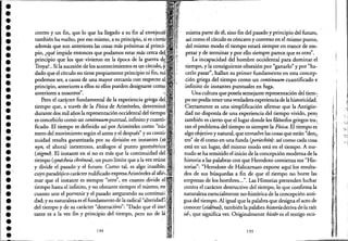 ••••••••••••••••••••••••.'•••••••••
centro y un fin, que lo que ha llegado a su fin al enveJec<!r,
también ha vuelto, por eso mismo, a su principio, si es clert"
además que son anteriores.las co'sas más próximas al princi-:
pio, ¿qué impide entonces que podamos estar más cerca
principio que los que vivieron en la época de la guerra
Troya?. Si la sucesión de los acontecimientos es un CWCUIIU,'Y
dado que e! círculo no tiene propiamente principio ni fin,
podemos ser, a causa de una mayor cercanía con respecto
principio, anteriores a ellos ni ellos pueden designarse comp
. "anteriores a nosotros .
Pero e! carácter fundamental de la experiencia griega
tiempo que, ;. través de la Física de Aristóte!es, determinó
durante dos mil años la representación occidental de! tiempo,
es concebirl~ com~ un continuumpuntual, infinito y cuanti'i"
ficado. El tiempo es definido así por Aristóte!es como
mero de! movimiento según e! antes y e! después" y su contia:
nuidad resulta garantizada por su división en instantes
nyn, e! ahora) inextensos, análogos al punto ge,olIlétnoo'
(stigme). El instante en sí no es más que la continuidad
tiempo (synécheia chrónou), unpuro límite que a la vez reune,'
y divide e! pasado y e! futuro. Como tal, es algo inasible;,'
cuyo paradójico carácter nulificado expresaAristóte!es al
mar que e! instante es siempre "otro", en cuanto divide
tiempo hasta e! infinito, y no obstante siempre e! mismo,
cuanto une e! porvenir y e! pasado asegurando su LUJ,JUJLJUJ,O,
dad; y su naturaleza es e! fundamento de la radical
,de! tiempo y de su carácter "destructivo": "Dado que el
tante es a la vez fin y principio de! tiempo, pero no de lá:
134
mismaparte de él, sino fin de! pasado y principio del futuro,
así como e! círculo es cóncavo y convexo en e! mi~mo punto,
de! mismo modo el tiempo estará siempre en,trance de em-,
pezar y de terminar y por ello siempre parece.que es otrd'.
La incapacidad de! hombre occidental para dominar: e!
tiempo, y la consiguiente obsesión por "ganarlo" y por "ha-
cerlo pasar", hallan su primer fundamento en esta concep-
ción griega del tiempo como un continuum cuantificado e
infinito de instantes puntuales en fuga.
Una cultura que poseía semejante representación de! tiem~::
po no podía tener unaverdadera experienciade la historicidad.
Ciertamente es una simplificación afirmar que la Antigüe" '
dad no disponía de una experiencia de! tiempo vivido, pero
también es cierto que e! lugar donde los filósofos griegos tra;,
tan e! problema de! tiempo es siempre la Física. El tiempo es
algo objetivo y natural, que envuelve las cosas que están "den;¡,
tro" de él como en una funda (periechón): así como cada cosa
está en un lugar, de! mismo I?odo está en e! tiempo. Ame-
nudo se ha remitido e! inicio de la concepción moderna de la
historia a las palabras con que Herodoto comienza sus "His-
torias": "Herodotode Halicarnaso expone aquí los resulta-
dos de sus búsquedas a fin de que e! ,tiempo no borre las
empresas de los hombres...". Las HistoriaS pretenden luchar
contra e! carácter destructivo de! tiempo, lo que confirma.la
naturaleza esencialmente no-histórica de la concepción anti-
gua de! tiempo. Al igual que la palabra que designa e! aeto,de
conocer (eidénaz), también la palabra historíaderiva deja raíz
id-, que significa ver. Originalmente hístor es e! testigo OCÚ-
135
1
f
:;:
--;
h
..,
1, '1
.:-;;~..
,'1
l' I .,{-'.
ti -',..-€,'.
1;1 :
,
 