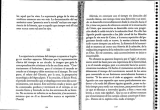 lar, aquel que ha visto. Lasupremada griega de la vista
confirma entonces una vez más. La determinación del
auténtico como "presencia ante la mirada"excluye una exr)e~'
riencia de la historia, que es aquello que siempre está allí
estar nunca como talante los ojos.
III
La experiencia cristiana del tiempo es opuesta a la V",~-·.·
ga en muchos aspectos. Mientras que la rel::>re:sellta,ci{)n-:
clásica del tiempo es un círculo, la imagen que guía
conceptualización cristiana es la de una línea recta. "'-''-11'"
ti"ariamente al helenismo, para el cristiano el mundo es
creado en el tiempo y debe terminar en el tiempo. Por una¡:
parte, el relató del Génesis, por la otra; la prospectiva'
escatológica del Apocalipsis. Yla creación, el Juicio Final, •
el período intermedio que se despliega entre esos dos acon>
tecimientos, son únicos. Este universo creado y único,
ha comenzado, perdura y terminará en el tiempo, es un:' '
mundo finito y limitado en los dos extremos de su histo" . '
ria. No es eterno ni infinito,en su duración y los acontecié "
mientos que en él se desarrollan nunca se repetirán.'"
(Puech)
136
Además; en contraste con el tiempo sin dirección· del
mundo clásico, este tiempo tiene una dirección yunsenti-
do: se desarrolla irreVersiblemente desde la cteaciónhacia.el
fin y tiene un punto, derefer¡::ncia central en la encarnación
de Cristo, que caracteriza su desarrollo como una progre-
sión desde la caída inicial a la redención final. Por ello.San
Agustín puede oponerles a los falsi circuli de los filósofos
griegos la vía recta de Cristo, ala eterna repetición del pa-
, ganismo donde nada es nuevo, la novítas cristiana donde
todo ocurre siempre una sola vez. La historia de la humani-
dad se muestra así como una historia de la salvación, de ,la
realización progresiva de la redención cuyo fundamento está
en Dios. -En eSe coontexto, cada acontecimiento es único e
insustituible.
, No obstante su aparente desprecio por el "siglo", el cristia-
nismo sentó las bases-para una experienciade la historicidad,
y no el mundo antiguo, pese a su atención hacia los aconte-
cimientos mundanos. De hecho el cristianismo escinde deci-
didamente,el tiempo del movimiento natural de los ,aStros
para convertirlo en un fenómeno esencialmente humano e
interior. "Si los astros en el cielo se apagaran -escribe San
Agustín con una expresión que suena particularmente mo-
derna- y la rueda del alfarero siguiera girando, ¿acaso no.ha-
bría tiempo para medir sus rotaciones, para permitirnos de-
cir que se efectúan a intervalos iguales, o bien a veces más
lentos, a veces más rápidos?: Que ya no se afirme entonces
que el movimiento de los cuerpos celestes constituye el tiem-
po... Dentro de ti, espíritu mío, mido el tiempo." '. '
137
••¡e
'e
••e
e
•'.•e
'¡le
•e
•l·
•;,e
¡'e,
,.1.,
ie
e
le
I!:i.e
!il
,'j":.,'1
"'I
e
::e
':'1e",
,j.
I'!
 