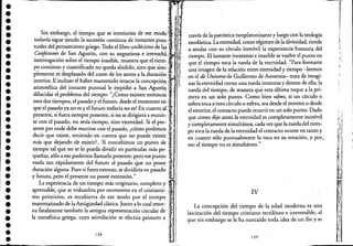 ••••••••••••••••••••••••.-
•••••••••
'fJr~
. Sin e~barg?, el tiempo ~~e se i~teriori~de ese modo~' -í'todavía sigue siendo la suceslOn contmua de mstantes pum.; .t¡1
tuales del pensamiento griego. Todo el libro undécimo de las '; ~J
Confesiones de San Agustín, con su angustiosa e irresueld,' ."i;'l
interrogación sobre el tiempo inasible, muestra que el tiem',,·,: ;-
po continuo y cuantificado no queda abolido, sino que s~m¿Zl'plemente es desplazado del curso de los astros a la duraCión U-;:.
interior. E incluso el haber mantenido intacta la concepci6n. i i f
aristotélica del instante puntual le impidió a San AgustÚ! '.~ '.. ' ~
dilucidar el problema del tiempo: "¿Como existen entonces: .., .
esos dos tiempos, el pasado y el futuro, desde el momento eh;. '.
que el pasado ya no es y el futuro todavía no es? En cuanto al ,,'.
presente, si fuera siempre presente, si no se dirigiera a reunir.,.
se con el pasado, no sería tiempo, sino eternidad. Si el pre- ~.
sente por ende debe reunirse con el pasado, ¿cómo podemos¡~ ,
decir que existe, teniendo en cuenta que no puede existir;l' '.'
más que dejando de existir?. Si concebimos un punto de "
tiempo tal que no se lo pueda dividir en partículas más pe.;i r
queñas, s610 a eso podemos llamarlo presente: pero ese punto~~" .
vuela tan rápidamente del futuro al pasado que no posec;j¡, .
duraci6n alguna. Pues si fuera extenso, se dividiría en pasado cIt...·
y futuro, pero el presente no posee extensión." . " .
La experiencia de un tiempo más originario, completo y ;~'<
aprensible, que se vislumbra por momentos en el cris.tianis~ '¡I.·'..
mo primitivo, es recubierta de ese modo por el tIempo!'
matematizado de laAntigüedad clásica. Junto a lo cual retor- ".
na fatalmente también la antigua representaci6n circular de .!.t..
1, mcta&ia gri'l? ,"ya :1>ci6n ""',TIla prim'ro, I
través de la patrística neoplatonitante y luego con la teología
escolástica. Laeternidad, como régimen de ladivinidad; tiende
a anular con su círculo inmóvil la experiencia humana del
tiempo. El instante inextenso e inasible se vuelve el punto en
que el tiempo toca la rueda de la eternidad. "Para formarte
una imagen de la relaci6n entre eternidad y tiempo -leemos
en el de Universo de Guillermo de Auvernia- trata de imagi-
nar la eternidad como una rueda inmensa y dentro de ella, la
rueda del tiempo, de manera que esta última toque a la pri-
mera en un solo punto. Como bien sabes, si un círculo o .
esferatoca a otro círculo o esfera, sea desde el interior o desde
el exterior, el contacto puede ocurrir en un solo punto. Dado
que como dije antes la eternidad es completamente inry,tóvil
y completamente simultánea, cadavez que la rueda del tIem-
po tota la rueda de la eternidad el contacto ocurre en tanto y
en cuanto sólo puntualmente la toca en su rotación, y por.,
eso el tiempo no es simultáneo."
IV
La concepci6n del tiempo de la edad moderna es una
laicizaci6n del tiempo cristiano rectilíneo e irreversible, al
que sin embargo se le ha sustraído toda idea de un fin y se
139
,
"

I;!
~~;
:;1;
:"1
r!:
,I~!
ih
,-11:
~,
':'
11

[1
1,:'
',1
l'I
I;I"~
1;'
.,1
I~
1-
i¡J
Ili
:~I:
"',
i
j
 