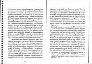•.:e;
e
e
e
••e
••e
•e
••e,
el
e
•e,
.'ei
e
••e
e
e
••e
••.-
y enrevesada; primero deduce los axiomas y luego procede
con nuevos experimentos". En esta frase de Francis Bacon,
la experiencia en sentido tradicional -la que se traduce en
máximas y proverbios- ya es condenada sin apelación. La
distinción entre verdad de hecho y verdad de raz6n (que
Leibniz formula al afirmar que "cuando se espera que ma-
ñana salga el sol, se actúa empíricamente, porque ha pasa-
do siempre así hasta hoy. Sólo el astrónomo juzga con ra-
zón") sancionó ulteriormente esa condena. Pues contraria-
mente a lo que se ha repetido con frecuencia, la ciencia·
moderna nace de una desconfianza sin precedentes en rela-
ción a la experiencia tal como era tradicionalmente enten-
dida (Bacon la define como una "selva" y un "laberinto" donde
pretende poner orden). De la mirada en el perspicillum de
Galileo no surgirán fidelidad y fe en la experiencia, sino la
duda de Descartes y su célebre hipótesis de un demonio cuya
única ocupación consistiera en engañar nuestros sentidos.
La certificación científica de la experiencia que se efec-
túa en el experimento -que permite deducir las impresio-
nes sensibles con la exactitud de determinaciones cuantita-
tivas y por ende prever impresiones futuras- responde a esa
pérdida de certeza que desplaza la experiencia lo más afuera
posible del hombre: a los instrumentos y a los números.
Pero de este modo la experiencia tradicional perdía en rea-
lidad todo valor. Porque como lo muestra la última obra de
la cultura europea que todavía se funda íntegramente en la
experiencia: los Ensayos de Montaigne, la experiencia es in-
compatible con la certeza, y una experiencia convertida en .
14
calculable y cierta pierde inmediatamente su autoridad. No
se puede formular una máxima ni contar una historia allí
donde rige una ley científica. La experiencia de la que
Montaigne se ocupa estaba tan poco inclinada hacia h cien-
cia que éste define su material como un "subjet informe,
qui ne peut rentrer en production ouvragere"l y en el cual
no es posible fundar ningún juicio constante ("il n'y a aucune
constante existence, ny de notre estre, ny de celui des
objects... Ainsin il ne ~e peut establir rien de certain de I'un
, l' "2)«autre... .
La idea de una experiencia separada del conocimiento se
ha vuelto para nosotros tan extraña que hemos olvidado
que, hasta el nacimiento de la ciencia moderna, experiencia
y ciencia tenían cada una su lugar propio. Y no sólo esto,
también era diferente el sujeto del cual dependían. Sujeto
de la experiencia era el sentido común, presente en cada in-
dividuo (es el "principio que juzga" de Aristóteles y la vis
aestimativa de la psicología medieval, que todavía no son
lo que nosotros llamamos el bue~ sentido), mientras que
sujeto de la ciencia es el noús o el intelecto agente, que
está separado de la experiencia, "impasible" y "divino"
(mejor dicho, para ser más precisos, el conocimiento ni
siquiera tenía un sujeto en el sentido moderno de un ego,
sino que más bien el individuo singular era el sub-jectum
"tema informe, que no puede ingresar en una producción elaborada"; se
utiliza la ortografía antigua del francés de Momaigne. (n.
2 "no hay ninguna existencia constante, ni en nuestro ser, ni en el de los
objetos... De modo que no es posible establecer ninguna certeza sobre
uno u otro..." (T).
15
. ,
'. ,
 