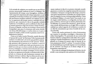 "~ ,
lo ha vaciado de cualquier otro sentido que no sea el de un ','
proceso estructurado conforme al antes y el después. Esá
representación del tiempo como homogéneo, rectilíneo y
vacío surge de la experiencia del trabajo industrialyes sari:i'
cionada por la mecánica moderna que establece la primacía
del movimiento rectilíneo uniforme con respecto alcircu- :,
lar. La experiencia del tiempo muerto y sustraído de la ex':
periencia, que caracteriza la vida en las grandes ciudadd,
modernas y en las fábricas, parece confirmar la idea de que,
el instante puntual en fuga sería el único tiempo humano; ,',
El antes y el después, nociones tan inciertas y vacuas para la "
Antigüedad y que para el cristianismo sólo tenían sentido
con miras al fin del tiempo, se vuelven ahora en sí y por sí
mismas el sentido, y dicho sentido se presenta como lo ver:
daderaIhentehistórico. ' :
Como ya lo había intuido Nietzsche cuando discutier~
el "proceso del mundo" de Hartmann ("sólo el proceso puede'
conducir a la redención"), la noción que preside la concep-
ción decimonónica de la historia es la de "proceso". El sen-
tido pertenece sólo al proceso en su conjunto y nunca al
ahora puntual e inasible; pero dado que ese proceso en rea- '
lidad nq es más' que una mera sucesión de ahoras conforme
al antes y el después, y mientras tanto la historia de la salva- '
ción se ha tornado una simple cronología, la única manera
de salvar una apariencia de sentido es introduciendo la idea,
privada en sí misma de todo fundamento racional de un" ) ""
progreso continuo e infinito. Bajo la influencia de las cien~ "
cias de la naturaleza, "desarrollo" y "progreso':, que simple-
140
---===-
mente traducen la idea de un proceso orientado cronoló-
gicamente, se vuelven las categorías rectoras del conocimien-
to histórico. Semejante concepción del tiempo y de la his-
toria priva necesariamente al hombre de su propia dimen- '
sióny le impide el acceso a la historicidad auténtica. Como
lo señalaron Dilthey y el conde Yorck("esa escuela no era
de ningún modo histórica, se configuraba con bases anti-
'guas y estéticas, mientras que la corriente dominante esta-
ba dedicada a la construcción mecánica'), detrás del apa-
rente triunfo del historicismo en el siglo XIX se oculta en
realidad una radical negación de la historia en nombre de
un ideal de conocimiento que toma el modelo de las cien-
cias naturales.
Contra ello resulta pertinente la crítica levistraussiana
que muestra la naturaleza cronológica y discontinua del '
códice historiográfico ("la pretensión de una continuidad
histórica objetiva e independiente del códice sólo es garan-
tizada por trazados fraudulentos y la historia termina cum-
pliendo en el sistema de nuestro saber la función de un
mito propiamente dicho") y rechaza "la ecuación de histoc
ria y humanidad que se pretende imponer con el inconfesado
fin de convertir a la historia en el último refugio de un
humanismo trascendental".
No se trata sin embargo de abandonar la historia, sino de
acceder a una concepciónmás auténtica de la historicidad.
141
•e
e
•e
e
e
e
•;;1·1,.
I¡e11.
ji.
I¡ •
l. :
,.
 