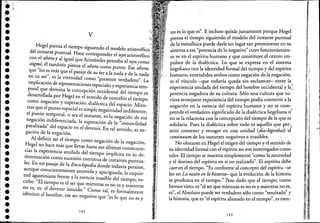 .""•••••••••••••••••••••••.'•••••••
v
Hege! piensa e! tiempo siguiendo e! modelo aristotélico
de! instante pUntual. Hace corresponder e! nyn aristotélico
c~n é~ ahora y ~,igu~ que Aristóte!es pensaba e! nyn.como
stzgme, él tambIen pIensa e! ahora como punto. Ese ahora;
que "no ~~ más que e! pasaje de su ser a la nada y de la nada
en su ser, es la eternidad como "presente verdadero". La
implicación de representaciones espaciales y experiencia tem-
poral que domina la concepci6n occidental de! tiempo es
desarrollada.por Hege! en el sentido de concebir el tiempo
como negacIón y superación dialéctica del espacio. Mien-
tras que e! pUnto espacial es simple negatividad indiferente,
e! pu~~o ~emporal, ?sea el instante, es la negación de esa
negaclOn llldIferenclada, la superación de la "inmovilidad
paralizada" del espacio en e! devenir. En tal sentido es ne-. ,
gaclón de la negación.
Al definir así e! tiempo como negación de la negación,
He~e! no hace más que llevar hasta sus últimas consecuen-
cfas I.a experiencia anulada de! tiempo implícita en su de-
termlllaClón como sucesión continua de instantes puntua-
les. En un pas.aje de la Enciclopedia donde todavía persiste,
aunque c~~sclentemente asumida y apaciguada, la inquie-
tu.d a~~stl~lana frente a la esencia inasible de! tiempo, es-
crIbe: El tiempo es e! ser que mientras es no es y mientras
no es, es: e! devenir intuido." Como tal, es formalmente
idéntico al hombre, ese ser negativo que "es lo que no es y
142
no es lo que es". E incluso quizás justame~te porque Hege!
iensa e! tiempo siguiendo e! modelo dellllstante puntual
~e la metafísica puede darle un lugar tan promi~en~e e~ su
sistema a esa "potencia de lo negativo" cuyo funclOnamIenc
to ve en e! espíritu·humano y que constituye el cent.roim-
pulsar de la dialéctica. Lo que se eXfresa en el slst~~a
hegeliano con la identidad formal del tle.~poy del espl.r~tu
humano, entendidos ambos como negaclOn de lanegaclOn,
es e! vínculo -que todavía queda sinesclarece~- en,tre la<
. éxperiencia anulada del tiempo de! hombre OCCIdental y la;"
potencia negadora de su cultura. Sólo una cultura q~e tu~
viera semejante experiencia del tiempo podía convertir a la
negación en la esencia de! espírituhu~~n~ y no se.'com~
prende e!.verdaderosignificado ~e la dIal.eCtlca hege!lana SI
no sela relaciona .con la concepcIón del tiempo de laque es
solidaria. Pues la dialéctica sobre todo es aquelló que per:.
mite contener y recoger en una unidad (dia-légesthat) e!
continuum de los instantes negativos e inasibles. ,
No obstante en Hege! e! origen de! tiempo y el sentido de
su identidad formal con e! espíritu no son interrogados como
tales. El tiempo se muestra simplemente "como la necesidad
ye! destino'de! espíritu en sí no realizado". El espír~t~ debe
caeren e! tiempo. "Es conforme al concepto de! esplfl:u -~e
lee en La razón en la historia- que la evolución de la hlstona
se produzca en e! tiempo." Pero dado que e! tiempo, como
hemos visto, es "e! ser que mientras es no es y mientras no es,
es", e! Absoluto puede ser verdadero sólo como "resultado" y
la historia, que es "e! espíritu alienado en e! tiempo", es esen-
143
ó
:':
¡I
ji
~-
fl¡
fi:.j
'1
i,,
~.
I,
liI
1,
j'J
,fl ·.,1
;1"
I{ .,..;
,1,
1..
11 ·,;1
"'JI
,l"
I ''i'!j
I,
:!!
",!
"
1;, Ji
1"1' ~J I
'ill
Illi'l
I¡il
,1
1
1
¡ii1'": -;1
iji,
1,' ;h
, '"(1
'11
, ~
~ f ~::
 