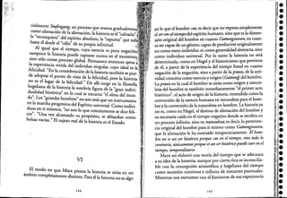 cialmente Stul:.
. ~<ngang, un proceso que avanza
~o~o allen~cl~~ de la alienación, la historia es el caJV~I'I{"
h
rec?lnqUlsta del espíritu absoluto, la "espumá'
asta e desde 1"cál" " d que
Al i al e ~ esu propia infinitud. '
, gu1 q~e el. tIempo, cuya esencia es pura
t:unP~co a hlstona puede captarse nunca en el nega<:lóo
1
.
SInO solo como proceso global n .l ' . rermanece entonces aJ'
a expenencia vivida del individ . gul . ena'
fc 1" 'd d " UO SIn ar cuyo Ideal
.d:I~~ a . En
l
la consider~ción de la histori;también se p~e.
optar e punto de vIsta d 1 te r .d d ' .
no es el lugar de la felicidad ,;¿ e I~I a ,pero la hIstoria
hegeliana de la historia la .b í efialh surge en la filosofla,
dualidad históricá' en la ~m r a ¡gura de la "gran indivi-
do" Lo" d h ' c se encarna "el,alma del mun-
. s gran es ombres" n ' .
en la marcha r ' o son mas que un Instrumento
d .p ogreslVa del Espíritu universal Com . d' .
uos en sí mIsmos, "no so 1 " o.In IVI-
ces" "U al n o que comunmente se dIce feli-
. na vez canzado su propó . bl
bolsas vac' "El " SIto, se a andan como
las. SUjeto real de la historia es el Estado.
VI
El modo en que M . 1 . .
ámbito co 1 a.r:' ~Iensa a hlstona se sitúa en un
mp etamente distInto. Pata él la historia no es algo
144
en lo que el hombre ctu, es decir que no expresasiniplemente
el ser-en-el-tiempodel espírituhumano, sino que es la dimen.
sión original del hombre en cuanto Gattungswesen, en cuan-
to ser capaz de un género,.capaz de producirse originalmente
no como mero individuo ni como generalidadabstracta, sino
como :individuo universal. Por lo tanto la historia no,está
determinada, comoen Hegel y el historicismoque proviene
de él, a partir de la experiencia del tiempo lineal en cuanto
negación de la negación, sino a partir de la praxis, de la actiC
vidad concreta como esenciay origen (GattunfY del hombre.
Lapraxisen la: cual el hombre se sitúa como origen y natura-
leza del hombre es también inmediatamente "el primer acto
histórico", el acto de origen de la historia, entendida como la
conversión de la esencia humana en naturaleza para el homc
bre y la conversión de la, naturaleza en hombre. La historia ya
no es, como en Hegel, el destino de alienación del hombre y
su necesaria caída en el tiempo negativo donde se recobra en
un proceso infinito, sino su naturaleza, es decir, la pertenen-
cia original del hombre para sí mismo como Gattungswesen,
que la alienación le ha sustraído temporariamente. El hom-
bre no es un ser hist6rico porque cae en el tiempo, sino todo lo
contrario, únicamenteporque es un serhist6ricopuede caer en el
tiempo, temporalizarse. '
Marx no elaboró una teoría del tiempo que se adecuara
a su idea de la historia, aunque por cierto ésta esiaconcilia-
ble con la concepción aristotélica y hegeliana: del, .tiempo
como sucesión continuae infinita de instantesptintuales.
Mientras nos movamos con el horizonte de:esaexperiencia
145
 