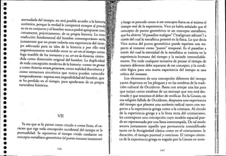 :'JI-
.'•••••••••••••••••••-.••••••••••••
anonadada del tiempo, no será posible acceder a la ,,'''')leI'
auténtica, porque la verdad le competerá siempre al DUlc'"
so en su conjunto y el hombre nunca podrá apropiarse
cretamente, prácticamente, de su propia historia. La
tradicción fundamental del hombre contemporáneo
justamente que no posee todavía una experiencia delLH:.m~
po adecuada para su idea de la historia y por ello
angustiosamente escindido entre su ser-en-el-tiempo como'
fuga inasible de los instantes y su ser-en-la-historia, enten- .
dida como dimensión original del hombre. La duplicidad ....
de toda concepción moderna de la historia -como resgestae :,
y como historia rerumgestarum, como realidad diacrónica y
como estructura sincrónica que nunca' pueden coincidir
temporalmetlte- expresa esta imposibilidad del hombre, que '
se ha perdido en el tiempo, para apoderarse de su propia '
naturaleza histórica. ..
VII
Ya sea que se lo piense como círculo o como línea, el ca-
rácter que rige toda concepción occidental del tiempo es la
puntualidad. Se representa el tiempo vivido mediante un
.concepto metafisico-geométrico (el punto-instante inextenso)
146
I
y luego se procede como si ese concepto fuera en sí mismo el
tiempo real dela experiencia. Vico ya había señalado que el
concepto de punto geométrico es un concepto metafísico,
que ha abierto "el pasadiw maligno" ("malignum aditum") a
través del cual la metafísica penetró en la física. Lo que decía
Vico acerca del punto geométrico puede repetirse con res-
pecto al instante como "punto" temporal. Es el pasadiw a
través del cual la eternidad de la metafísica se insinúa en la
experiencia humana del tiempo y la escinde irremediable-
mente. Por ende cualquier tentativa de pensar el tiempo de
maner~ diferente debe separarse de ese concepto, y la condi-
ción lógica para una nueva experiencia del tiempo es una
crítica del instante.
Los elementos de una concepción diferente del tiempo
yacen dispersos en los pliegues y en las sombras de la tradi-
ción cultural de Occidente. Basta con arrojar una luz para
que surjan como estafetas de un mensaje quenos está des-
tinado y que tenemos el deber de verificar. En la Gnosis, en
esa religión fallida de Occidente, despunta una experiencia
del tiempo que plantea una antítesis radical tanto con res-
pecto a la experiencia griega como a la cristiana. Al círculo
de la experiencia griega y a la línea recta del cristianismo,
les contrapone una concepción cuyo modelo espacial pue-
de ser representado por una línea interrumpida. De tal modo
socava justamente aquello que permanecía inmodificado
tanto en la Antigüedad clásica comoen el cristianismo: la
duración, el tiempo puntual y continuo. El tiempo cósmi-
co de la experiencia griega es negado por la Gnosis en nom-
147
i :
,
I
,1,
l.
I!.
 