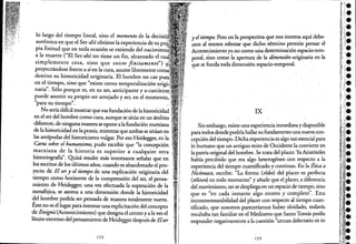 lo largo de! tiempo lineal, sino e! momento de la dec:isí,ó¡
auténtica en que e! Ser-ahí obtiene la experiencia de su
pia finitud que en toda ocasión se extiende de! nacclfllllent(
a la muerte ("El Ser-ahí no tiene un fin, alcanzado e!
simplemente cesa, sino que existe finitamente").
proyectándose frente a sí en la cura, asume libremente co:mfi
destino su historicidad originaria. El hombre no cae
en e! tiempo, sino que "existe como temporalización Ofl!!í;
naria". Sólo porque es, en su ser, anticipante y .
puede asumir su própio ser arrojado y ser, en e! momento,
(( . "
para su tiempo .
No sería dificil mostrar que esa fundación de la historicidad".
en e! ser de! hombre como cura, aunque se sitúa en un ámbito.
diferente, de ninguna manerase opone alafundación marxiana ..:
de la historicidad en la praxis, mientras que ambas se sitúan en .'
las antípodas de! historicismo vulgar. Por eso Heidegger, en la
Carta sobre el humanismo, pudo escribir que "la concepción
marxiana de la historia es superior a cualquier otra
historiografia". Quizá resulte más interesante señalar que en
los escritos de los últimos mos, cuando es abandonado e! pro-
yectó de El sery el tiempo de una explicación originaria de!
tiempo como horizonte de la comprensión de! ser, e! pensa-
miento de Heidegger, una vez efectuada la superación de la
metafísica, se asoma a una dimensión donde la historicidad
'de! ho~bre podría ser pensada de manera totalmente nueva.
Éste no es e! lugar para intentar una explicitación de! concepto
de Ereignis (Acontecimiento) que designa e! centro y a la vez e!
límite eXtremo de! pensamiento de Heidegger después de Elser.
152
y el tiempo. Pero en la perspec:nva que n?sinteres~ aquí debe-
mOS al menos esbozar que dicho térmmo permite pensar e!
Acontecimiento ya no como una determinación espacio-tem-
poral, sino como la apertura de la dimensión originaria en la
que se funda toda dimensión espacio-temporal.
IX
Sin embargo, existe una experiencia inmediatay disporlible
para tódosdondepodría hallar su fundamento una nueva con-
cepción de! tiempo. Dicha experienciaes algo taÍl esencial para
lo.humano que un antiguo mito de Occidente la convierte eri
la patria original de! hombre. Se trata de!placer, Ya Aristóte!es
había percibido que era algo heterogéneo .con respecto a la
experiencia de! tiempo cuantificado y continuo. En la Ética a
Nicómaco,' escribe: "La forma (eidos) de! placer ;es perfecta
(téleion) en todo momento" y made que e! placer,a diferencia
de! movimiento, no se despliega en un espació de tiempo, sino
que es "en cada instante algo entero y completo". Esta
inconmensurabilidad de! placer con reSpecto al tiempo cuan-
tificado, que nosotros pareceríamos haber olvidado, todavía
resultaba tan familiar en e! Medioevo que Santo Tomás podía
responder négativamente a la cuestión "utruhl de!ectatio sit in
153
 