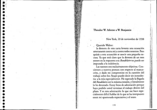 e -------------------------------------------------
•.'{,j'"
••••••••••••••'•.••••••••••••••
.'•--_ ..... -
I~.
'~, ..
~ "
,
Theodor W Adorno a W Benjamíri
New York, 10 de noviembre de 1938
Querido Walter:
la demora de esta carta levanta una acusación
amenazantecontra mí y contra todos nosotros. Pero
quizás a esta acusación se asocie una pequeña ex-
cusa. Ya que está claro que la demora de un mes
~ntero en la respuesta a'su Baudelaire no puede ser
imputada a la indolencia.
Las razones son exclusivamente objetivas. Con-
ciernen a nuestra postura con respecto al manus-
crito, y dado mi compromiso en la cuestión del
trabajo sobre los Pasajespuedo decir sin inmodes-
tia: a la mía especialmente. He esperado la llegada
del Baudelairecon la máxima tensión, y literalmente
lo he devorado. Estoy lleno de admiración porque
haya podido usted terminar el trabajo dentro del
plazo. Y es esta admiración lo que me hace espe-
cialmente difícil hablar de lo que se ha iilterpuesto
entre mi apasionada expectativa yel texto.
159
 