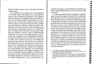 donde el intelecto agente, único y separado, efectuaba el
conocimiento),
En esa separación entre experiencia y ciencia debemos
ver el sentido -para nada abstruso, sino <;:xtremadarnente
concreto- de las disputas que dividieron a los intérpretes
del aristotelismo de la antigüedad tardía y del medioevo en
torno a la unicidad y la separación del intelecto y su comu-
nicación con los sujetos de la experiencia. Para el pensa-
miento antiguo (y al menos hasta Santo Tomás, también
para el pensamiento medieval), inteligencia (noús) y alma
(psychl) no son en efecto la misma cosa, yel intelecto no es, -
como estamos acostumbrados a pensar, una "facultad" del
alma: de ningún modo le pertenece, sino que aquél, "sepa-
rado, no mezclado, no pasivo", según la célebre fórmula
aristotélica, se.comunica con ésta para efectuar elconoci-
miento. Por consiguiente, para la Antigüedad· el problema
central del conocimiento no es la relación entre un sujeto y
un objeto, sino la relación entre lo uno y lo múltiple. De
modo que el pensamiento clásico desconoce un problema
de 'la experiencia como tal; y aquello que a nosotros se nos
plantea como el problema de la experiencia se presenta en
cambio como el problema de la relación (de la "participa-
ción", pero también de la "diferencia", como dirá Platón)
entre el intelecto separado y los individuos singulares, entre
lo uno y lo múltiple, entre lo inteligible y lo sensible, entre
lo humano y lo divino. Diferencia que subraya el coro de la
Orestlada de Esquilo al caracterizar el saber humano -con-
tra la hjbris de Agamenón- como un pdthei mdthos, un
16
aprender únicamente a través y después de un padecer, que
excluye toda posibilidad de prever; es decir, de conocer algo
con certeza.
La experiencia tradicional (para entendernos, aquella de
la que se ocupa Montaigne) se mantiene fiera esa separación
de la experiencia y de la ciencia, del saber humano y el saber
divino. Es precisamente una experiencia del límite que sepa-
. ra ambas esferas. Ese límite es la muerte. Poreso Montaigne
puede formular el fin último de la experiencia como un acer-
camiento a la muerte, como un llevar al hombre ala madu-
rez mediante una anticipación de la muerte en cuanto límite
extremo de la <;:xperiencia. Aunque para Montaigne ese lími-
te sigue siendo algo in<;:xperimentable, al que sólo es posible
aproximarse ("si nous ne pouvons le joindre, nous le pouvons
approcher"3); y en el mismo momento en que recomienda
"acostumbrarse" y "quitarle su extrañeza" a la muerte ("ostons
luy l'estrangeté, pratiquons le, n'ayon rien si souvent en teste
que la mort"4), ironiza sin embargo sobre aquellos filósofos
"si excellens mesnagers du temps, qu'ils ont essayé en la mort
mesme de la gouster y savourer, et ont bandé leur esprit pour
voir que c'estoit ce passage; mai~ ils ne sont pas revenus nous
en dire les-nouvelles"5.
3 "si no podemos alcanzarlo, podemos aproximarnos a él" (T)-
4 "quitémosle su extrañeza, frecuenrémosla, no teniendo en rpente con tan-
ta frecuencia otra cosa que la muerte" (T).
5 "tan excelentes dominadores del tiempo que han procurado degustar y
saborear hasta la misma muerte, y han tensado sus espíritus para ver en
qué consistía ese pasaje; pero n~ han regresado para contarnos suS noveda-
des" (T).
17
••••••
'.l·
•••••••i.:.
••••
'.•••l.
••••••:.!.1 . .
 
