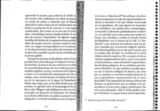 ~. :
aproveche la ocasión para subirme al caballo
mis teorías. Me conformaré con <;larle en passaiz
un terrón de azúcar e intentaré, por lo demiis
indicarle la razón teórica de mi rechazo hacia
forma en particular de lo concreto y a sus rasgo
conductistas. Esta razón no es otra que el COJJ.sí'
derar metodológicamente desafortunado el
pleo de manera "materialista" de algunos r~<:<,""
sensibles del áinbito de la superestructura, !-,U'1lU:U-
dolos de manera directa e incluso causal en
ción con rasgos correspondientes en la
ra. La determinación materialista de caracteres
rurales sólo es posible cuando resulta mediada
el proceso globaL .
Aunque los poemas de Baudelaire sobre el .
puedan estar motivados por el impuesto al vino
las barrieres, el retorno de esos motivos en su
no se puede determinar de otro modo que por
tendencia global, social y económica de la éDoc;a.
es decir, en el sentido del cuestionamiento de
trabajo sensu strictissimo por el análisis de la
ma de la mercancía en la época de DaUU.t:l<J,lJ
Nadie sabe mejor que yo las dificultades que
entraña: el capítulo sobre la fantasmagoría de
libro sobre Wagner indudablemente aún no se
mostrado a la altura de tal dificultad. Los
en su forma definitiva no podránsustraerse a
obligación. La ilación inmediata entre ellllllJUt:,-
164
to al vino y l'ame du vi,¡34 les atribuye a los fenó-
menos justamente ese tipo de espontaneidad, evi-
. ciencia y densidad a los que habían renunciado
en el capitalismo. En esta especie'dematerialis-
mo inmediato, casi podría decir antropológico,
se esconde un elemento profundamente románti-
co, y lo percibo tanto más cuanto que usted con-
fronta con claridad y crudeza el mundo formal
de Baudelaire con la miseria de la vida. La "me-
diación" cuya ausencia me molesta y que me pa-
rece ocultada por evocaciones mágicas materia-
lista-historiográficas no es más que la teoría, que
su trabajo deja de lado. La omisión de la teoría
influye sobre lo empírico. Por una parte, le da un
carácter engañosamente épico, y por la otra priva
a los fenómenos, como meramente experimenta-
dos de forma subjetiva, de su verdadero peso his-
tórico-filosófico. Lo que también se puede expre-
sar así: el motivo teológico de llamar a las cosas
por su nombre se convierte tendencialmente en
una sorprendente representación de la mera
facticidad. Para expresarlo de manera todavía más
drástica, se podría decir que su trabajo se ha in-
sertado en el cruce entre magia y positivismo. Ese
sitio está embrujado. Sólo la' teoría podría rom-
per el hechizo: su propia buena teoría especulati-
34 Alusión al poema CIV de Lasflomdelmal(T.),
165
••
 