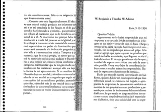 ••••••••••••••••••••••
.'•••••••••••
va, sin consideraciones. Sólo es su exigencia
que levanto contra usted.
...Con esto creo.estar llegando al centro. El
to que todo el trabajo produce, no solamente
mí y en mi ortodoxia de los Pasajes, es el de
usted se ha violentado a sí mismo... para lCllUlUt:
. un tributo al marxismo que no lo beneficia ni· .
usted ni a éL Al marxismo no, porque falta
mediación a través del proceso social global y
le atribuye a la enumeración material de llliH":ra
casi supersticiosa un poder de iluminación
nunca está reservado a la indicación ¡Jr;1)!;Ill<iLILa,
sino sólo a la construcción teórica. Tampoco a
sustancia que le es más propia, eri tanto que
ted ha sometido sus ideas más audaces y rrULcrllre"
ras a una especie de censura previa conforme
categorías materialistas (que de ningún modo
inciden con las marxistas), aunque sólo sea baj
la forma de un aplazamiento. Si en nombre
Dios sólo hay una verdad, y si su fuerza mental
adueña de esa verdad en categorías que según
concepción del materialismo podrían
apócrifas, obtendrá más de esa verdad única
sirviéndose de un arsenal intelectual cuyas ClllUl~.
ñaduras su mano se resiste incesantemente a
puñar...
166
W. Benjamín a Theodor W. Adorno
París, 9~12-1938
Querido Teddie:
seguramente no lo habrá sorprendido que mi
respuesta a su carta del 10 de noviembre no le llec
gara en un abrir y cerrar de ojos. Si bien ellargof}
retraso de su carta ya podía hacerme prever el cone -"
tenido, eso no impidió que acusara el golpe. A lo ..
cual se agregó que quise esperar las pruebas que
usted me había anunciado y que llegaron recién el,:
6 de diciembre. El tiempo ganado me dio la opor-.;'
tunidad de sopesar sus críticas con toda la aten- ,~:
ción posible. Estoy muy lejos de considerarlas in-
fructuosas y mucho menos incomprensibles. Tra-
taré de expresarme claramente de entrada....
Dado que recordé nuestra con:versación en San
Remo, quisiera hablar del mismo punto al que hiw
.reférencia usted. Si entonces me negaba a apro-
piarme de un proceso de pensamiento esotérico en
nombre de mis propios intereses productivos y pa-
sandopor encima de los intereses del materialismo
dialéctico, lo que estaba enjuego en última instan-
. cia no era una simple devoción hacia el materialis-
mo dialéctico, sino una solidaridad con'las expe-
167
II
I
I'1
. I
¡ :
1:,
 