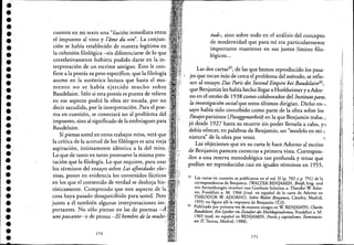 ••••••••••••••••••••••••••••••••••
cuentre en mi texto una "ilación inmediata entre ,
el impuesto al vino y l'áme du vin". La conjun-::
ción se había establecido de manera legítima en
la cohesión filológica -sin diferenciarse de lo que.
correlativamente hubiera podido darse en la in-
terpretación de un escritor antiguo. Esto le con-
fiere a la poesía su peso específico, que la filología
asume en la auténtica lectura que hasta el mo-
mento no ·se había ejercido mucho sobre
Baudelaire. Sólo si esta poesía es puesta de relieve
en ese aspecto podrá b.obra ser tocada, por no
decir sacudida, por la interpretación. Para el poe-
ma en cuestión, se conectará no al problema del
impuesto, sino al significado de la embriaguez para
Baudelaire.
Si piensa usted en otros trabajos míos, verá ~~e
la crítica de la actitud de los filólogos es una VIeja
aspiración, íntimamente idéntica a la del mito.•:
Lo que de tanto en tanto promueve la misma pres- "
tación que la filología. Lo que requiere, para usar .'.
los términos del ensayo sobre Las afinidades elec- '
tivas, poner en evidencia los contenidos fácticos ....
en los que el contenido de verdad se deshoja his~ :
tóricamente. Comprendo que este aspecto de la:
cosa haya pasado desap~rcibido para usted. Pero:,.
junto a él también algunas interpretaciones im- :'
portantes. No sólo pienso en las de poemas -1.
unepassarite- o de prosas -El hombre de la mult¡-.
. ..
170
tud-, sino sobre todo en el análisis del concepto
de modernidad que para mí era particularmente
importante mantener en sus justos límites filo-
lógicos...
Las dos cartas35, de las que hemos reproducido los pasa-
e jes que tocan Ínás de cerca el problema del método, se refie- .
ren al ensayo Das Paris des Second Empire bei Baudelair¿6,
que Benjamin les había hechollégar a Horkheimer y aAdor-
no en el otoño de 1938 como colaborador del Institutopara.'
la investigación socialque estos últimos dirigían. Dicho en-,
sayo había sido concebido como parte de la obra sobre los
Pasajes parisinos (Pasaggenarbeit) en la que Benjamin trabac,. .
jó desde 1927 hasta su muerte sin poder llevarla a cabo, y!~
debía ofrecer, en palabras de Benjamin, un "modelo en mi-:
niatura" de la obra por venir.
Las objeciones que en su carta le hace Adorno al escrito
de Benjamin parecen correctas a primera vista. Corresponc
den a una reserva metodológica tan profunda y tenaz que
podían ser reproducidas casi en iguales términos en 1955,
35 Las cartas en cuestión se publicaron en el vol. II (p. 782 Yp. 791) de la
correspondencia de Benjamin. (WALTER BENJAMIN, Brieje, hrsg. und
mit Anmerkungen versehen von Gershom Scholem u. Theodor W Ador-
no, Frankfurt a. M. 1966 [trad. en espafiol de la carta de Adorno en
THEODOR W ADORNO, Sobre Walter.Benjamin, Cátedra, Madrid,
1995; no figura allí la respuesta de Benjamin (T.J]).
36 Publicado por primera vez de manera íntegra en W BENJAMIN, Charús
Baudelair<. Ein Lyriker im Zeitalter des Hochkapitalismus, Frankfurt a. M.
1969 (trad. en espafiol en BENJAMIN, Poesía y capitalismo; Iluminacio-
nes JJ, Taurus, Madrid, 1988).
171
,1
1
.,¡,
 