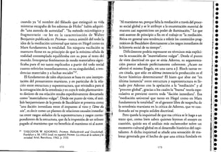 cuando ya "el nombre del filósofo que extinguió su vida
mientras escapaba de los esbirros de Hitler" había adquiri-
do "una aureola de autoridad". "Su método micrológico y
fragmentario -se lee en la caracterización de Walter
Benjamin publicada en Prismas- nunca asimiló del todo la
idea de la mediación universal que tanto en Hegel como en
Marx fundamenta la totalidad. Sin ninguna vacilación se
mantuvo firme en su principio de que la mínima célula de
realidad contemplada equilibraba con su peso al resto del
mundo. Interpretar feriómenos de modo materialista signi-
ficaba para él no tanto explicarlos a partir del todo social
cuanto referirlos inmediatamente, en su singularidad, aten-
dencias materiales y a luchas sociales"37.
El fundamento de tales objeciones se basa en una interpre-
tación del pensamiento marxiano, y en particular de la rela-
ción entre estructura y superestructura, que reivindica para sí
la consagración de la onodoxia y en cuya fe todo planteamien-
to distinto de esa relación resulta expeditivamente descarrado
como "materialismo vulgar". Desde ese punto de vista, el aná"
lisis benjaminiano de la poesía de Baudelaire se presenta come¡ , "
"una ilación inmediata entre el impuesto al vino y lame du '
vin", es decir como un planteo de relaciones causales inmedia; ;
tas entre rasgos aislados de la superestructura y rasgos corres;
pondientes de la estructura, que da la impresión de un tributO '
pagado al marxismo que no beneficia al marxismo ni al autor.
37 THEODOR W. ADORNO, Prismen. Kulturkritik und Gesselschaft,' '
Frankfurt a. M. 1955 (trad. en espafiol Prismas. La critica de la culturay la
sociedad, Ariel, Bascelona, 1962, p, 253).
172
"Al marxismo no, porque falta la mediación a través del proce-
so social global y se le atribuye a la enumeración material de
manera casi supersticiosa un poder de iluminación." Lo que
está ausente de principio a fin en el trabajo es "la mediación.
Reina en general una tendencia: a referir los contenidos prag-
máticos de Baudelaire directamente a los rasgos inmediatos de
la historia social de su tiempo".
Difícilmente podría expresarse en términos más explíci-
tos la acusación de "materialismo vulgar". Desde el punto
de vista doctrinal en que se sitúa Adorno, su argumenta-
ción parece además perfectamente coherente. ¿Acaso no
afirmó el mismo Engels, en una carta a J. Bloch tantas ve-
ces citada, que sólo en última instancia la producción es el
factor histórico determinante? El hiato que abre ese "en
última instancia" entre estructura y superestructura es lle-
nado por Adorno con la apelación a la "mediación" y al
" I bal" . I al I "b " íproceso g o , gracias a os cu es a uena teor a espe-
culativa se previene contra toda "ilación inmediata". Esa
"mediación universal que tanto en Hegel como en Marx
fundamenta la totalidad" es el garante libre de sospecha de
la ortodoxia marxiana en la crítica de Adorno, que ve con-
firmada así 'su propia solidez doctrinal.
Pero queda la inquietud de que esa crítica se le haga a un
texto que, como bien saben quienes leyeron el ensayo en
cuestión, quizás sea el análisis más esclarecedor sobre un
momento cultural global en el desarrollo histórico del capi-
talismo. A dicha inquietud se afiade una sensación de ma-
lestar generada por el hecho de que una crítica fundada en
173
e
e
í e
'.,1
••l·i
l
•
t:}' .lei~
ir •i~ •
l' I
' '.Ir •
1
!,1 :
••ile
•••e
1: •
~i :1r!1
11.
il
e
 