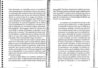 ••••••••••••••••••••••••••••••••••
----.-------------------------c:'l_""-------------------
~ i~· ,
,'.;j.'
, .:~,
· '~~
'. ·.i· ,;J..
. t
¡:1-
bases doctrinales tan irrebatibles tuviera la necesidad de &,', i'
tomar'presta~asdPalra su fiborm
l
~lac~ón.térm
d
ilnos q~e parecdie-
I
I.l.,ti...·ran mas propIOS e voca u ano teCnICO e exorcIsmo y e 'IJ¡~
anatema eclesiástico que de una clara refutación filosófica; .~.••r.~.·..Adorno se acercó al texto de su amigo como Fausto a la ." ¡i
"escena satánica" de la fantasmagoría sobre el Brocken. Se (;:, I~
acusa a Benjamin de haber llegado a conjurar "de manera':' '1"
casi demoníaca" el contenido pragmático de los objetos ~::i
contra la posibilidad de su interpretación y de haber ocul- c ·
tado la mediación con "evocaciones mágicas materialista" '~":
historiográficas". Este lenguaje culmina en el pasaje de la ~,;
carta donde el método de Benjamin es descripto con los .~·.I,!
términos de un ensalmo: "Para expresarlo de manera todac .¡.....j..;~
vía más drástica, se podría decir que su trabajo se ha insep ¡
tado en el cruce entre magia y positivismo. Ese sitio está)':] il
embrujado. Sólo la teoría podría romper el hechizo...". " l' ~:~
. Si es cierto que ~odo exor~i~mo tra~l~ce la propia solidac
.~.,'.' 't. i,ndad con el exorcIzado, qUlzas sea ]¡CI~O plantear alguna~l' 1fl
dudas en cuanto a los fundamentos teóncos de donde parte f; 1;1
la'.críti.,: :dorniana. Quizás el s~persticioso ':poder de il~+ll:~
mmaClOn que se procura exorcIzar sea el mIsmo que rel.;,,~.jJ,*
vindica como propio la teoría. Ydado que el papel del exot'). !w¡J'
cista es desempeña~o en ~ste caso por la mediaci~n" a~aso'f,¡,; JIIvalga la pena exammar mas de cerca las razones dlalectlcas.t':,¡Ijen las que se apoya.· " 1.,!Í1·;t
A lo que se refiere Adorno con el término "mediación" se.f ~UI
esclarece con su ~e: "la d~terminación materialist~ de caracf;~ 1~~
teres culturales solo es pOSIble cuando resulta mediada por el,~~, .~l~
, ,. ¡lit.
174 t.~H.¡¡' .f,:'tW!
". Il~
proceso gwbal'. Esta frase, al igual que la confesión que la pre-
cede ("Perrnítameexpresarme aquí tan simpleyhegelianamente
como sea posible"), muestran que la mediación que tiene en
menteAdorno es aquella misma cuyoelogio hace Hegelen un
pasaje de la introducción a la Fenomenowgía del Espíritu, que
conviene citar aquí completo:
Lo verdadero es la totalidad. Pero el todo es sólo
la esencia que se perfecciona y se realiza siguiendo
su desarrollo. Es preciso decir que lo Absoluto e~
esencialmente resultado, vale decir, que sólo al fi-
nal es verdaderamente lo que es; en lo cual consiste
justamente su naturaleza, que es ser realidad efec-
tiva, sujeto y desarrollo de sí mismo. Si pareciera
contradictorio concebir lo Absoluto esencialmen-
te como resultado, una breve consideración ser~
suficiente para remediar esa aparente contradicción.
El inicio, el principio o lo Absoluto, en su enun-
ciación inicial e inmediata, es sólo lo universal. Si
digo: todos los animales, estas palabras no pueden
ser equivalentes a una zoología; con idéntica evi-
déncia se advierte que las palabras: divino, absolu-
to, eterno, etc. no expresan aquello que está conte-
nido en ellas -tales palabras no expresan en efecto
sino la intuición entendida como inmediata. Lo
que es más que estas palabras, incluso la mera tran-
sición a una proposición, contiene un devenir-otro,
que debe ser reasumido, o es una mediación. Y
175
'/I
i
~.
i
i'
I
I
¡:
1
"
,',
Í;'
"
 
