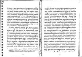"""-1;.'::";
•••••••••••••••••••••••••••••••
~:1'
,t
lah""'ri.d f~"ndcr"minw'" en ú1tim, 'm_d,ro laIili- ~., .
toriahesla prafi0duccidón y la repr?dMucció~ de laS:iahda realal'N~da ,,;,:~:,:¡J,"",',' "'"
más emos rma o nunca 111 arx 111 yo. lora gUlen fI8
tergiversa las cosas y afirma que el factor económico sería el; ~i :
único determinante, transforma esta proposición en una frase ,tr'~' ,,
vacía, abstracta y absurda"38. Pero es evidente que si hubo una IJtergiversación ya ocurrió en el momento en que la relación ';'1i'
entre base material y superestructura se interpretó como una ,,',;,1',",~,l, II;,~,,'
relación de causa y efecto. Una vez realizada esa tergiversación:tf I '
y para salvaguardarse de la propiavulgaridad, sólo queda agitar "." "li,.
con una mano el espantajo del materialismo vulgar contra el, '1j
cual la otra mano se dispone a dar batalla. :~ , " ,i
Es tiempo de tener el coraje de decir que ese espantajo, f;
como todo espantajo, existe sobre todo dentro de quienes lo ~J":' I
agitan. Si Marx no se preocupa por precisar el modo en que 11
debe entenderse la relación entre estructura y superestructu~!.Il: r. :
ra y en ocasiones no teme pasar por "vulgar", es porque una
pensable en términos marxianos, lo que vuelve superflua laf ,'1 "
interpretación dialéctica que debería corregirla. Toda inter,f 1 ..'
pretación causal es en efecto solidaria con la metafísica occi- 11dental y presupone la descomposición de la realidad en dos, ,'•
n!v~les ontológicamente di~tintos. Un material~smo que co?~ ;,;'~:, 1,','1,'
C1blera l~s hechos econór~lIcos como cau:~ przma en el m~s., '.. ' '~' i
mo sentido en que el DIOS de lametafislca es causa suz,,; :t'1'I
38 F. EngelraJ Bloch(21 de septiembre de 1890). en K. MARX yE ENGELS! ;;¡¡;~,;:: i
AusgewiihlteBneje, Berlin 1953, pp, 502-4 (trad, en español en K. MAIUS 't 'J.i,
y E ENGELS, Escritos sobre el arte, Península, Barcelona, 1969), ': ·t,',.,fll,~,',,'
178 '~- ~16
principio de todas las cosas, no sería más que otra cara de la
metafisica y no su superación. Una descomposición seme-
jante traiciona irremediablemente la concepción marxiana
de la praxis como concreta y unitaria realidad original, y esto
es lo que debe oponerse a la interpretación vulgar y no una
supuesta "concepción dialéctica de la causa y el efecto". La
praxis en efecto no es algo que necesite de una mediación
dialéctica para representarse luego como positividad bajo la
forma de superestructura, sino que desde un principio es "ver-
daderamente lo que es", desde un principio posee integridad
y concreción. Si el hombre se revela "humano" en la praxis
no es porque, además de efectuar en primer lugar una activi-
dad productiva, luego traspone y desarrolla esa actividad en
una superestructura y entonces piensa, escribe poemas, etc.;
si el hombre es humano, si es un Gattungswesen, un ser cuya
esencia es el género, su humanidad y su ser genérico deben
estar íntegramente presentes en el modo en que produce su
vida material, es decir, en la praxis. Marx anula la distinción
metafisica entre animal y ratio, entre naturaleza y cultura,
entre materia y forma, para afirmar que en la praxis la
animalidad es la humanidad, la naturaleza es la cultura, la
materia es 'la forma. Si admitimos esto, la relación entre es-
tructura y superestructura no puede ser ni de determinación
causal ni de mediación dialéctica, sino de identidadinmedia-
ta. El fariseísmo implícito en la separación entre 'estructura
económicaysuperestructura cultural permanece idéntico aun-
que la causa determinante sea el proceso económico, que la
mediación se encarga luego de recubrir con su púdico velo
179
I,
 