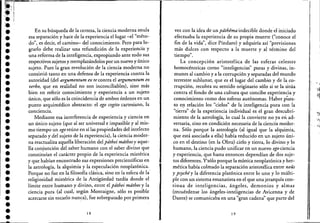 !'l"""""i''"''''~'''''''~======~-----------------.--------------------------------------;--,
~!;;i ....,
r..,
:.';¡ .
:.
••••••••••••••••••••-.
•••••••••
En su búsqueda de la certeza, la ciencia moderna anula
esa separación y hace de la experiencia el lugar -el "méto-
do", es decir, el camino- del conocimiento. Pero para lo-
grarlo debe realizar una refundición de la experiencia y
una reforma de la inteligencia, expropiando ante todo sus
respectivos sujetos y reemplazándolos por un nuevo y único
sujeto. Pues la gran revolución de la ciencia moderna no
consistió tanto en una defensa de la experiencia contra la
autoridad(del argumentum ex re contra el argumentum ex
verbo, que en realidad no son inconciliables), sino más
bien en referir conocimiento y experiencia a un sujeto
único, que sólo es la coincidencia de ambos órdenes en un
punto arquimédico abstracto: el ego cogito cartesiano, la
concIencIa.
Mediante esa interferencia de experienciay ciencia en
un único sujeto (que al ser universal e impasible y al mis-
mo tiempo un ego reúne en sí las propiedades del intelecto
separado y del sujeto de la experiencia), la ciencia moder-
na reactualiza aquella liberación del pdthei mdthosy aque-
lla' conjunción del saber humano con el saber divino que
constituían el carácter propio de la experiencia mistérica
y que habían encontrado sus expresiones precientíficas en
la astrología, la alquimia y la especulación neoplatónica.
Porque no fue en la filosofía clásica, sino en la esfera de h
religiosidad mistérica de la Antigüedad tardía donde el
límite entre humano y divino, entre el pdthei mdthos y la
ciencia pura (al cual, según Montaigne, sólo es posible
acercarse sin tocarlo nunca), fue sobrepasado por primera
18
vez con la idea de un pdthema indecible donde el iniciado
efectuaba la experiencia de su propia muerte ("conoce el
fin de la vida", dice Píndaro) y adquiría así "previsiones
más dulces con respecto a la muerte y.al térmÍIlO del
. "tiempo.
La concepción aristotélica de las esferas celestes
hornocéntricas como "inteligencias" puras y divinas, in-
munes al cambio y a la corrupción y separadas del mundo
terrestre sublunar, que es el lugar del cambio y de la co-
rrupción, recobra su sentido originario sólo si se la sitúa
contra el fondo de una cultura que concibe experiencia y
conocimiento como dos esferas autónomas. Haber púes-
to e~ relación los "cielos" de la inteligencia pura con la
"tierra" de la experiencia individual es el gran descubri-
miento de la astrología, lo cual la convierte no ya en ad-
versaria, sino en condición necesaria de la ciencia moder-
na. Sólo porque la astrología (al igual que la alquimia,
que está asociada a ella) había reducido en un sujeto úni-
co en el destino (en la Obra) cielo y tierra, lo divino y lo
humano, la ciencia pudo unificar en un nuevo ego ciencia
y experiencia, que hasta entonces dependían de dos suje-
tos diferentes. Y'sólo porque la mística neoplatónica y her-
mética había colmado la separación aristotélica entre nous
y psychéy la diferencia platónica entre lo uno y lo múlti-
ple con un sistema emanatista en el que una jerarquía con-
tinua de inteligencias, ángeles, demonios y almas
(recuérdense los ángeles-inteligencias de Avicenna y de
Dante) se comunicaba en una "gran cadena" que parte del
19
, ,
 