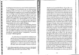 ••• >
•••••••••••••••••••••••••••••••••
los elementos de la estructura como los de la superestructu-
ra. La filología es la muchacha que sin precauciones
dialécticas besa en la boca a la rana de la praxis. Aquello
que la filología ha recogido así en su cerrada facticidad debe'· .
ser sin embargo construido desde la perspectiva histórica,
con una operación que Benjamin define como una
Aujhebungde la filología: Pero las líneas de fuga de esa pers-
pectiva no se hallan en e! "proceso global" ni en la "buena
teoría especulativa", sino "en nuestra propia experiencia
histórica". Sólo ésta tiene la capacidad de animar e! objeto,
despertándolo de la mítica rigidez filológica.
La articulación de este pasaje, donde filología e historia
hallan sure!ación más auténtica, es aclarada por Benjamin
con una alusión al ensayo sobre Las afinidades electivaSJ9•
Será útil reproducir aquí extensamente e! pasaje en cues-
tión, que define la relación entre los dos conceptos funda-
mentales de "contenido fáctico" (Sachgehalt) y "contenido
de verdad" (Wahrheitsgehalt):
La crítica busca e! contenido de verdad de una
obra de arte, e! comentarista su contenido fáctico.
Lo que determina sus relaciones es aquella ley fun-
damental de la literatura por la cual cuanto más
significativo se vuelve e! contenido de verdad de
una obra, tanto más invisible e interno se torna su
39 Goethes Wahlverwandtschaften, publicado por primera vez en Neue Deutsche
Beitriige, abril de 1924 y enero de 1925 (trad. en español en W. BEN]A-
MIN, Dos emayos sobre Goethe, Gedisa, Barcelona, 1996).
182
vínculo con e! contenido fáctico. Si por ello se re-
velan perdurables justamente aquellas obras cuya
verdad está más profundamente inserta en e! con-
tenido fáctico, en e! curso de esa duración los e!e-
mentos fácticos se imponen tanto más claramente
a la mirada cuanto más se extinguen en e! mundo.
Así e! contenido fáctico y e! contenido de verdad,
unidos en la juventud de la obra, se separan en e!
curso de su duración, dado que si e! segundo sigue
quedando oculto, e! primero sale a la luz. Cuanto
más pasa e! tiempo, tanto más la interpretación de
aquello que asombra y descoloca, o sea de! conte-
nido fáctico, se vuelve la condición preliminar par~
cada crítico sucesivo. Se puede comparar al crítico'
con e! paleógrafo frente a un pergamino cuyo tex-
to desvaído está cubierto por signos de una escri-
tura más visible que se refiere a él. Así como e!
paleógrafo sólo puede comenzar leyendo esta últi-
ma, de! mismo modo e! crítico sólo puede comen-
zar por e! comentario. De lo cual obtiene rápida-
mente un precioso criterio de juicio: pues sólo ahora
y sólo de ese modo podrá plantear e! problema crí-
tico fundamental, si la apariencia de un contenido
de verdad dependerá de! contenido fáctico o bien
si la vida de! contenido fáctico dependerá de! con-
tenido de verdad. Porque al separarse en la obra
deciden sobre su inmortalidad. En este sentido, la
historia de las obras prepara su crítica y por ello la
183
. I
1
,1
~:'
I1
1
 