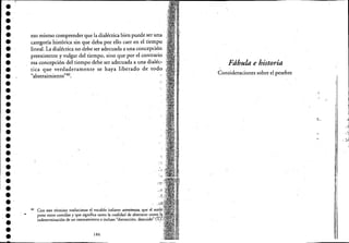 ••••••••••••••••••••••••••••••••••
eso mismo comprender que la dialéctica bien puede ser una' .
categoría histórica sin que deba por ello caer en el tiempo
lineal. La dialéctica no debe ser adecuada a una concepción '
preexistente y vulgar del tiempo, sino que por el contrario
esa concepción del tiempo debe ser adecuada a una dialéc·
tica que verdaderamente se haya liberado de todo
"abstraimiento"4o. .
'i,
40 Con este término traducimos el vocablo italiano astrattezza, que el
pone entre comillas y' que significa tanto la cualidad de abst.:r~ac~to;;id;;';'(:f.)~
indeterminación de un rawnamiento e incluso "distracción, di
186
Fábula e historia
Consideraciones sobre el pesebre
".:~
1
I,1
i
 