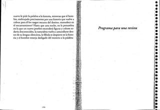 nuevo le pide la palabra a la historia, mientras que el horno
bre, embrujado precisamente por una historia que vuelve a
cobrar para él los rasgos oscuros del destino, enmudece eh
el encantamiento? Hasta que una noche, en la penumbra
en la que un nuevo pesebre encenderá figuras y colores to~
davía desconocidos, la natur;Ueza vuelva a amurallarse den~
tro de su lengua silenciosa, la fábula se despierte en la histo-
ria y el hombre emerja desligado del misterio a la palabra.;
196
Programa para una revista
••••••,.••••••,.[.•l-
••
'.•,e
i,.
•i.!j¡.
11.:.••
•,.••ji.
1
1.:.,:.~=~'I, ....
 