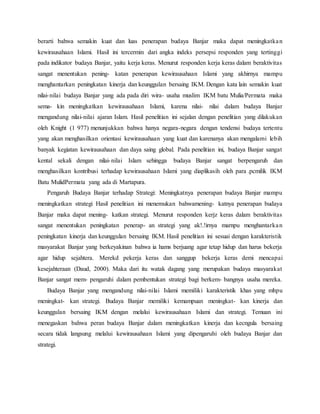 berarti bahwa semakin kuat dan luas penerapan budaya Banjar maka dapat meningkatkan
kewirausahaan Islami. Hasil ini tercermin dari angka indeks persepsi responden yang tertinggi
pada indikator budaya Banjar, yaitu kerja keras. Menurut responden kerja keras dalam beraktivitas
sangat menentukan pening- katan penerapan kewirausahaan Islami yang akhirnya mampu
menghantarkan peningkatan kinerja dan keunggulan bersaing IKM. Dengan kata lain semakin kuat
nilai-nilai budaya Banjar yang ada pada diri wira- usaha muslim IKM batu Mulia/Permata maka
sema- kin meningkatkan kewirausahaan Islami, karena nilai- nilai dalam budaya Banjar
mengandung nilai-nilai ajaran Islam. Hasil penelitian ini sejalan dengan penelitian yang dilakukan
oleh Knight (1 977) menunjukkan bahwa hanya negara-negara dengan tendensi budaya tertentu
yang akan menghasilkan orientasi kewirausahaan yang kuat dan karenanya akan mengalami lebih
banyak kegiatan kewirausahaan dan daya saing global. Pada penelitian ini, budaya Banjar sangat
kental sekali dengan nilai-nilai Islam sehingga budaya Banjar sangat berpengaruh dan
menghasilkan kontribusi terhadap kewirausahaan Islami yang diaplikasih oleh para .pcmilik IKM
Batu MulidPermata yang ada di Martapura.
Pengaruh Budaya Banjar terhadap Strategi: Meningkatnya penerapan budaya Banjar mampu
meningkatkan strategi Hasil penelitian ini menemukan bahwamening- katnya penerapan budaya
Banjar maka dapat mening- katkan strategi. Menurut responden kerjz keras dalam beraktivitas
sangat menentukan peningkatan penerap- an strategi yang ak!.!irnya marnpu menghantarkan
peningkatan kinerja dan keunggulan bersaing IKM. Hasil penelitian ini sesuai dengan karakteristik
masyarakat Banjar yang berkeyakinan bahwa ia hams berjuang agar tetap hidup dan harus bekerja
agar hidup sejahtera. Merekd pekerja keras dan sanggup bekerja keras demi mencapai
kesejahteraan (Daud, 2000). Maka dari itu watak dagang yang merupakan budaya masyarakat
Banjar sangat mem- pengaruhi dalam pembentukan strategi bagi berkem- bangnya usaha mereka.
Budaya Banjar yang mengandung nilai-nilai Islami memiliki karakteristik khas yang mhpu
meningkat- kan strategi. Budaya Banjar memiliki kemampuan meningkat- kan kinerja dan
keunggulan bersaing IKM dengan melalui kewirausahaan Islami dan strategi. Temuan ini
menegaskan bahwa peran budaya Banjar dalam meningkatkan kinerja dan kecngula bersaing
secara tidak langsung melalui kewirausahaan Islami yang dipengaruhi oleh budaya Banjar dan
strategi.
 