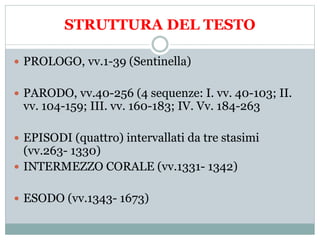 STRUTTURA DEL TESTO
 PROLOGO, vv.1-39 (Sentinella)
 PARODO, vv.40-256 (4 sequenze: I. vv. 40-103; II.
vv. 104-159; III. vv. 160-183; IV. Vv. 184-263
 EPISODI (quattro) intervallati da tre stasimi
(vv.263- 1330)
 INTERMEZZO CORALE (vv.1331- 1342)
 ESODO (vv.1343- 1673)
 