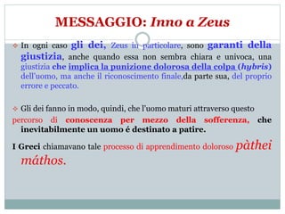 MESSAGGIO: Inno a Zeus
 In ogni caso gli dei, Zeus in particolare, sono garanti della
giustizia, anche quando essa non sembra chiara e univoca, una
giustizia che implica la punizione dolorosa della colpa (hybris)
dell’uomo, ma anche il riconoscimento finale,da parte sua, del proprio
errore e peccato.
 Gli dei fanno in modo, quindi, che l’uomo maturi attraverso questo
percorso di conoscenza per mezzo della sofferenza, che
inevitabilmente un uomo é destinato a patire.
I Greci chiamavano tale processo di apprendimento doloroso pàthei
máthos.
 
