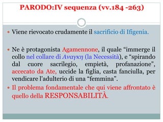 PARODO:IV sequenza (vv.184 -263)
 Viene rievocato crudamente il sacrificio di Ifigenia.
 Ne è protagonista Agamennone, il quale “immerge il
collo nel collare di Αναγκη (la Necessità), e “spirando
dal cuore sacrilegio, empietà, profanazione”,
accecato da Ate, uccide la figlia, casta fanciulla, per
vendicare l’adulterio di una “femmina”.
 Il problema fondamentale che qui viene affrontato è
quello della RESPONSABILITÀ.
 