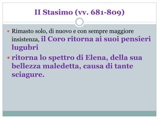 II Stasimo (vv. 681-809)
 Rimasto solo, di nuovo e con sempre maggiore
insistenza, il Coro ritorna ai suoi pensieri
lugubri
 ritorna lo spettro di Elena, della sua
bellezza maledetta, causa di tante
sciagure.
 