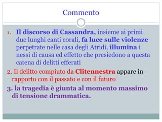 Commento
1. Il discorso di Cassandra, insieme ai primi
due lunghi canti corali, fa luce sulle violenze
perpetrate nelle casa degli Atridi, illumina i
nessi di causa ed effetto che presiedono a questa
catena di delitti efferati
2. Il delitto compiuto da Clitennestra appare in
rapporto con il passato e con il futuro
3. la tragedia è giunta al momento massimo
di tensione drammatica.
 