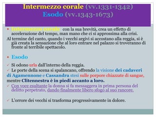 Intermezzo corale (vv.1331-1342)
Esodo (vv.1343-1673)
 Intermezzo corale con la sua brevità, crea un effetto di
accelerazione del tempo, man mano che ci si approssima alla crisi.
Al termine del canto, quando i vecchi argivi si accostano alla reggia, si è
già creata la sensazione che al loro entrare nel palazzo si troveranno di
fronte al terribile spettacolo.
 Esodo
 Si odono urla dall’interno della reggia.
 Le porte della scena si spalancano, offrendo la visione dei cadaveri
di Agamennone e Cassandra stesi sulle porpore chiazzate di sangue,
mentre Clitennestra è in piedi accanto a loro.
 Con voce esultante la donna si fa messaggera in prima persona del
delitto perpetrato, dando finalmente libero sfogo al suo rancore.
 L’orrore dei vecchi si trasforma progressivamente in dolore.
 