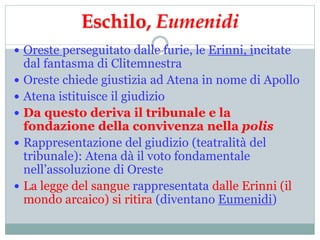 Eschilo, Eumenidi
 Oreste perseguitato dalle furie, le Erinni, incitate
dal fantasma di Clitemnestra
 Oreste chiede giustizia ad Atena in nome di Apollo
 Atena istituisce il giudizio
 Da questo deriva il tribunale e la
fondazione della convivenza nella polis
 Rappresentazione del giudizio (teatralità del
tribunale): Atena dà il voto fondamentale
nell’assoluzione di Oreste
 La legge del sangue rappresentata dalle Erinni (il
mondo arcaico) si ritira (diventano Eumenidi)
 