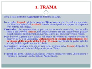 1. TRAMA
Troia è stata distrutta e Agamennone ritorna ad Argo.
Lo accoglie, fingendo gioia la moglie Clitemnestra, che in realtà si appresta,
con l’amante Egisto, ad ucciderlo. Stende ai suoi piedi un tappeto di porpora e
lo fa entrare nella reggia.
Cassandra, che Agamennone ha portato con sé come concubina, rimane sulla
scena e per tre volte vaticina, non creduta quanto sta per succedere nel palazzo
e quali sciagure opprimeranno gli Atridi. Muove poi anche lei verso la reggia.
Dopo l’urlo di Agamennone, colpito nel bagno, si spalancano le porte: accanto ai
cadaveri di A. e di Cassandra, Clitemnestra si inebria dell’omicidio che
la ripaga della morte della figlia Ifigenia, sacrificata da padre agli dei
alla vigilia della spedizione contro Troia.
Sopraggiunge Egisto, e si vanta di aver fatto scontare ad A. le colpe del padre di
questi, Atreo, nei confronti del proprio padre, Tieste.
I vecchi del coro, indignati, rivolgono tremende minacce contro Clitemnestra e
l’amante e invocano Oreste, figlio di Agamennone.
 