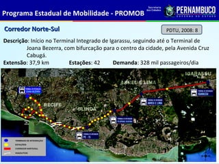 Programa Estadual de Mobilidade - PROMOB

Corredor Norte-Sul                                              PDTU, 2008: 8
Descrição: Início no Terminal Integrado de Igarassu, seguindo até o Terminal de
         Joana Bezerra, com bifurcação para o centro da cidade, pela Avenida Cruz
         Cabugá.
Extensão: 37,9 km         Estações: 42       Demanda: 328 mil passageiros/dia
 