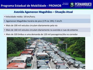 Programa Estadual de Mobilidade - PROMOB
            Avenida Agamenon Magalhães – Situação Atual
  • Velocidade média: 18 km/hora;
  • Agamenon Magalhães horário de pico (17h às 19h): 5 km/h
  • Mais de 100 mil veículos circulam diariamente pela via
  • Mais de 160 mil veículos circulam diariamente na avenida e ruas do entorno
  • Mais de 320 ônibus e uma demanda de 120 mil passageiros/dia no corredor
 