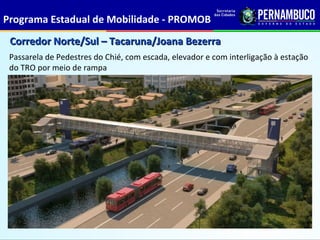 Programa Estadual de Mobilidade - PROMOB
 Corredor Norte/Sul – Tacaruna/Joana Bezerra
 Passarela de Pedestres do Chié, com escada, elevador e com interligação à estação
 do TRO por meio de rampa
 