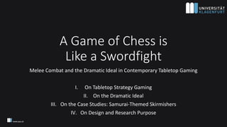A Game of Chess is
Like a Swordfight
Melee Combat and the Dramatic Ideal in Contemporary Tabletop Gaming
I. On Tabletop Strategy Gaming
II. On the Dramatic Ideal
III. On the Case Studies: Samurai-Themed Skirmishers
IV. On Design and Research Purpose
 