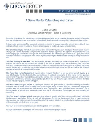 www.lucasgroup.com
EXECUTIVE INSIGHTS - BLOG
www.careeradvice.lucasgroup.com
Reentering the workforce after a long absence is an intimidating undertaking and the longer the absence the scarier it is. During that
time, your industry changes and so do you. But I’ve helped loads of mid-career professionals get back in the game and you can too.
It doesn’t matter whether you left the workforce to raise children, travel, or for personal reasons like caring for a sick relative. If you’re
mulling over how to reenter the workforce, the same simple steps can be used to help anyone get back on track.
Step One: Reassess your interests. If you’ve been out of the workforce for 10 years, you’re probably not the same person you were
when you left. Traveling the world or caring for a child are both life-changing experiences that require the development of new skills.
Before jumping right back into the career you left, think about whether that still interests you. Networking is a great place to start.
Consider if that career is still appropriate in the context of your current strengths. Don’t be afraid to contemplate moving into a different
field.
Step Two: Brush up on your skills. Once you know what field you’d like to focus one, check in on your skill set. New computer
programs may have become the standard in that industry. Or your financial modeling chops could be a bit rusty. Take classes and
read books to make sure that when an interviewer asks you if you’re ready to hit the ground running you can confidently say yes and
mean it. Working with a recruiter who is a specialist in your field can also be hugely helpful here. He or she will be able to expertly
guide you on getting in tip top shape for job interviews.
Step Three: Build your self-confidence. If you don’t believe in yourself then there’s no way you can sell yourself. Brushing up on
your skills helps but then it’s all about building your confidence. In addition to preparing for all of the normal interview questions,
consider all of the questions you might be asked regarding returning to the workforce. Practice those responses in a mock interview
until you feel confident about answering any question that gets thrown your way. A resume gap is nothing to be ashamed of and can
actually end up being a great, relatable talking point.
Step Four: Restructure your resume. A chronological resume is the gold standard so candidates reentering the workforce
sometimes make the terrible mistake of fudging dates to cover up gaps. Always be honest about your career timeline and plug what
you were doing into the resume like any other position to avoid a mystery gap. I like a lighthearted title like “Household CEO” for
returning mothers or “World Traveler” for those who have taken time off to see the world. Then use your cover letter to address your
unique story.
Step Five: Network, network, network. Your professional network is probably out of date so refreshing it is hugely important to
identifying career opportunities. Get back in touch with old colleagues. Dig into your alumni network. Look for connections among
other parents at your children’s school. No contact information? No problem. LinkedIn is an incredible tool for tracking down contacts
and reaching out to refresh old ties or for new ones.
Now you’re all set to start landing interviews and ultimately get back on the career track.
Have you had experience reentering the work force? Tell us what strategies helped you succeed.
A Game Plan for Relaunching Your Career
by
Jamie McCann
Executive Senior Partner – Sales & Marketing
 