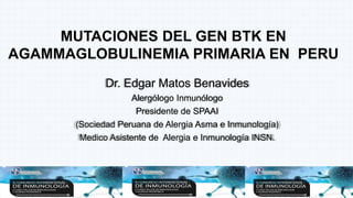 Dr. Edgar Matos Benavides
Alergólogo Inmunólogo
Presidente de SPAAI
(Sociedad Peruana de Alergia Asma e Inmunología)
Medico Asistente de Alergia e Inmunología INSN.
MUTACIONES DEL GEN BTK EN
AGAMMAGLOBULINEMIA PRIMARIA EN PERU
 