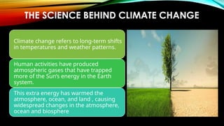 THE SCIENCE BEHIND CLIMATE CHANGE
Climate change refers to long-term shifts
in temperatures and weather patterns.
Human activities have produced
atmospheric gases that have trapped
more of the Sun’s energy in the Earth
system.
This extra energy has warmed the
atmosphere, ocean, and land , causing
widespread changes in the atmosphere,
ocean and biosphere
 