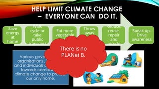 HELP LIMIT CLIMATE CHANGE
– EVERYONE CAN DO IT.
Save
energy
at
home
Walk
cycle or
take
public
transport
Eat more
vegetable
s
Throw
away
less
food
Reduce,
reuse,
repair
and
recycle
Speak up-
Drive
awareness
Various governments,
organisations , industries
and individuals are working
towards combatting
climate change to protect
our only home.
There is no
PLANet B.
 