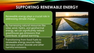 SUPPORTING RENEWABLE ENERGY
Renewable energy plays a crucial role in
addressing climate change.
By harnessing natural resources like
solar, wind, hydro, and geothermal
energy, we can significantly reduce
greenhouse gas emissions that
contribute to global warming.
Transitioning from fossil fuels to
renewable energy sources helps
decrease carbon dioxide and other
harmful emissions.
 
