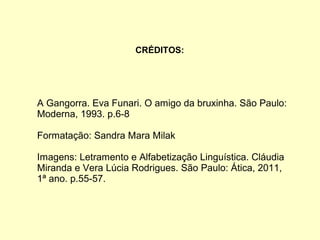 CRÉDITOS:
A Gangorra. Eva Funari. O amigo da bruxinha. São Paulo:
Moderna, 1993. p.6-8
Formatação: Sandra Mara Milak
Imagens: Letramento e Alfabetização Linguística. Cláudia
Miranda e Vera Lúcia Rodrigues. São Paulo: Ática, 2011,
1ª ano. p.55-57.
 