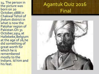 Agantuk Quiz 2016
Final
14.The person in
the picture was
born on 20
October,1888 in
ChakwalTehsil of
jhelum district in
what is now the
Patohar region of
Pakistan.On 31
October,1914 at
Hallebeke,Belgium
at the age of 26,he
did something of
great worth for
which he is
remembered
mostly to the
Indians. Id him and
his feat.
 