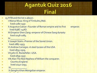  15.FITB and the list is about:-
 I.Mansa Musa:-King ofTimbuktu,Mali.
 lived:1280-1337.
 II.AugustusCaesar:-Founder of Roman empire and its first emperor.
 lived:63BC-14AD.
 III.Emperor Shen Zang:-emperor of Chinese Sang dynasty
 lived:1048-1085.
 IV.____________.
 V.Joseph Stalin:-Premier of the Soviet Union.
 lived:1887-1953.
 VI.Andrew Carnegie:-A steel tycoon of the USA.
 lived:1835-1919.
 VII.john D. Rockefeller:-USA.
 lived:1839-1937.
 VIII.AlanThe Red:Nephew ofWilliam the conquerer.
 Country:England.
 lived:1040-1093.
 IX._____________.
 X.Genghis Khan:Mongolian emperor.
 