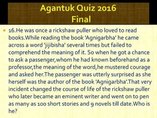  16.He was once a rickshaw puller who loved to read
books.While reading the book 'Agnigarbha' he came
across a word 'jijibisha' several times but failed to
comprehend the meaning of it. So when he got a chance
to ask a passenger,whom he had known beforehand as a
professor,the meaning of the word,he mustered courage
and asked her.The passenger was utterly surprised as she
herself was the author of the book 'Agnigarbha'.That very
incident changed the course of life of the rickshaw puller
who later became an eminent writer and went on to pen
as many as 100 short stories and 9 novels till date.Who is
he?
 