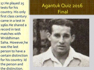 Agantuk Quiz 2016
Final
17.He played 25
tests for his
country. His only
first class century
came in a test in
1960.He shared a
record in test
matches with
Wriddhiman
Saha. However,he
was the last
person to have a
certain distinction
for his country. Id
the person and
the distinction.
 