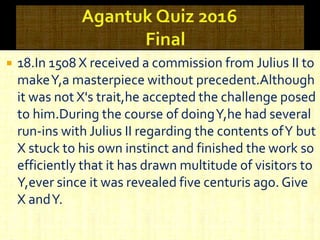  18.In 1508 X received a commission from Julius II to
makeY,a masterpiece without precedent.Although
it was not X's trait,he accepted the challenge posed
to him.During the course of doingY,he had several
run-ins with Julius II regarding the contents ofY but
X stuck to his own instinct and finished the work so
efficiently that it has drawn multitude of visitors to
Y,ever since it was revealed five centuris ago. Give
X andY.
 